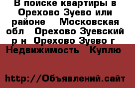 В поиске квартиры в Орехово-Зуево или районе. - Московская обл., Орехово-Зуевский р-н, Орехово-Зуево г. Недвижимость » Куплю   
